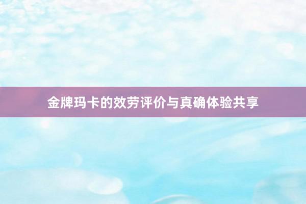 金牌玛卡的效劳评价与真确体验共享